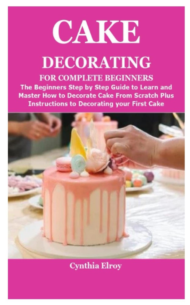 CAKE DECORATING FOR COMPLETE BEGINNERS: The Beginners Step by Step Guide to Lear