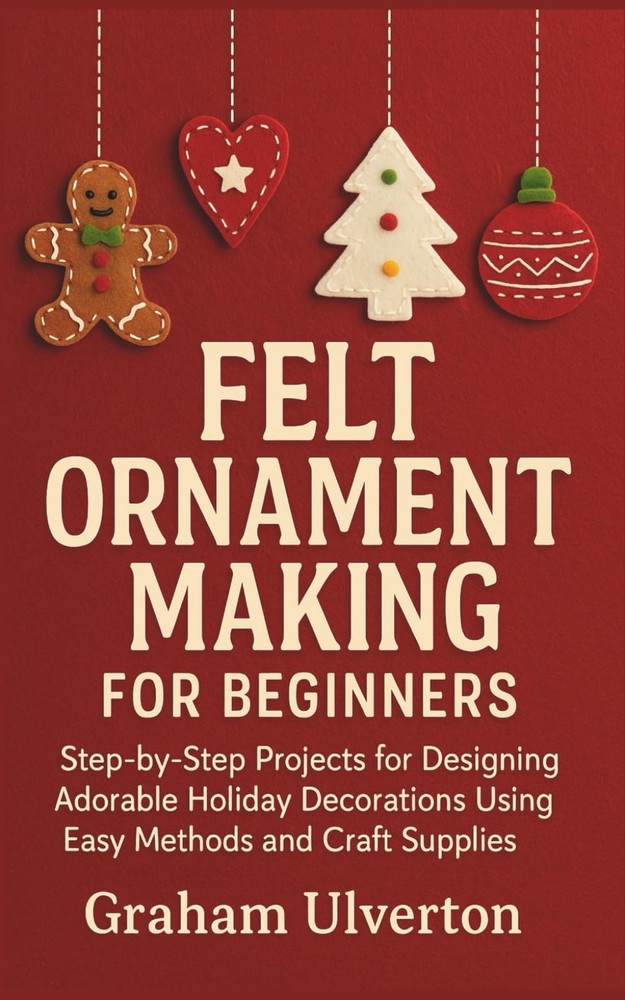 FELT ORNAMENT MAKING FOR BEGINNERS: Step-by-Step Projects for Designing Adorable